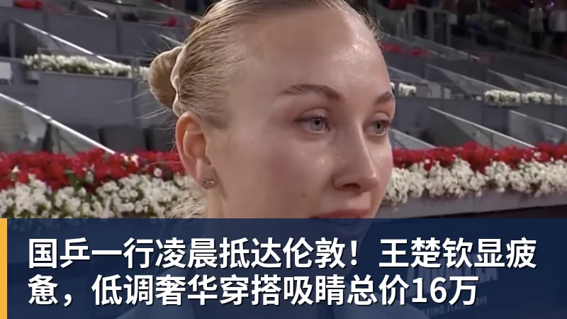 九游体育国乒一行凌晨抵达伦敦！王楚钦显疲惫，低调奢华穿搭吸睛总价16万