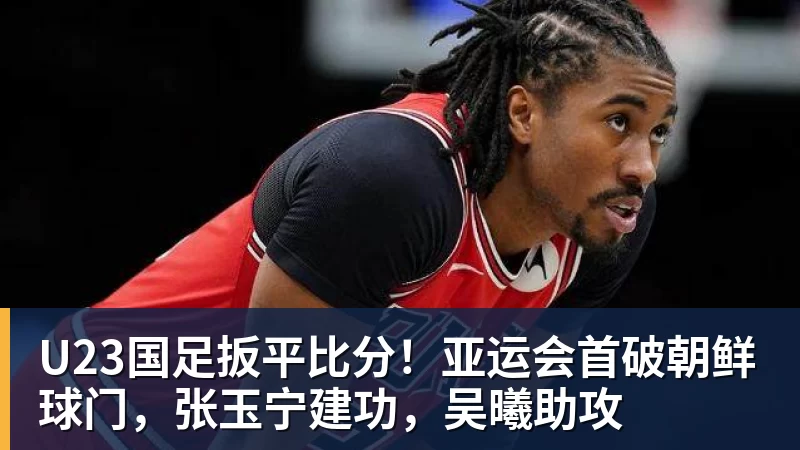 九游体育U23国足扳平比分！亚运会首破朝鲜球门，张玉宁建功，吴曦助攻