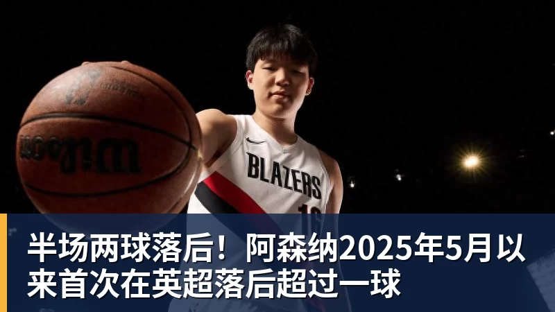九游体育半场两球落后！阿森纳2025年5月以来首次在英超落后超过一球