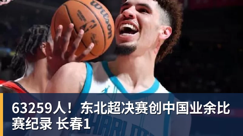 九游体育63259人！东北超决赛创中国业余比赛纪录 长春1